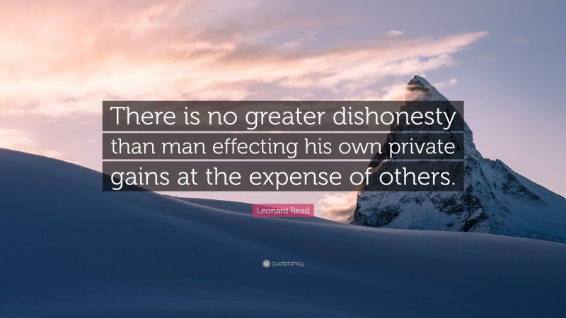 Leonard Read Quote: “There is no greater dishonesty than man effecting his own private gains at the expense of others.”