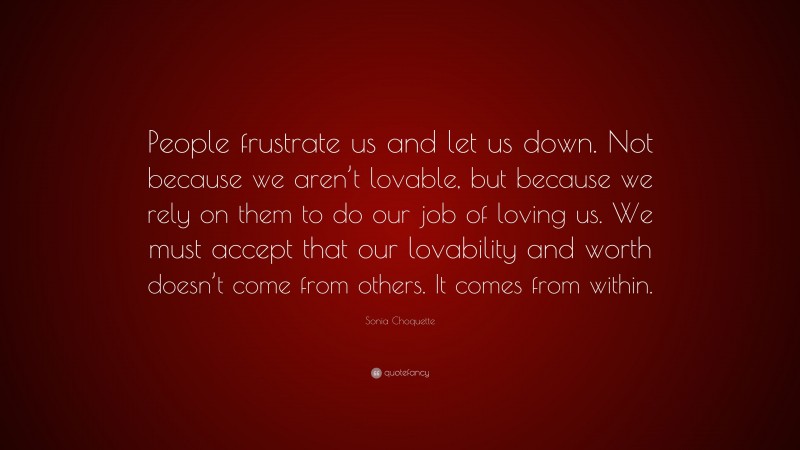 Sonia Choquette Quote: “People frustrate us and let us down. Not because we aren’t lovable, but because we rely on them to do our job of loving us. We must accept that our lovability and worth doesn’t come from others. It comes from within.”