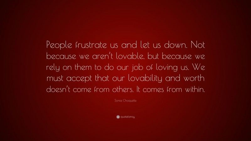 Sonia Choquette Quote: “People frustrate us and let us down. Not because we aren’t lovable, but because we rely on them to do our job of loving us. We must accept that our lovability and worth doesn’t come from others. It comes from within.”