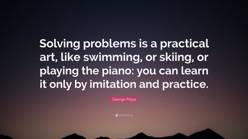 George Pólya Quote: “Solving problems is a practical art, like swimming, or skiing, or playing the piano: you can learn it only by imitation and practice.”