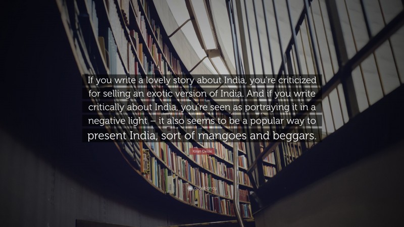 Kiran Desai Quote: “If you write a lovely story about India, you’re criticized for selling an exotic version of India. And if you write critically about India, you’re seen as portraying it in a negative light – it also seems to be a popular way to present India, sort of mangoes and beggars.”