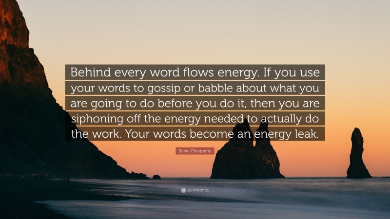 Sonia Choquette Quote: “Behind every word flows energy. If you use your words to gossip or babble about what you are going to do before you do it, then you are siphoning off the energy needed to actually do the work. Your words become an energy leak.”