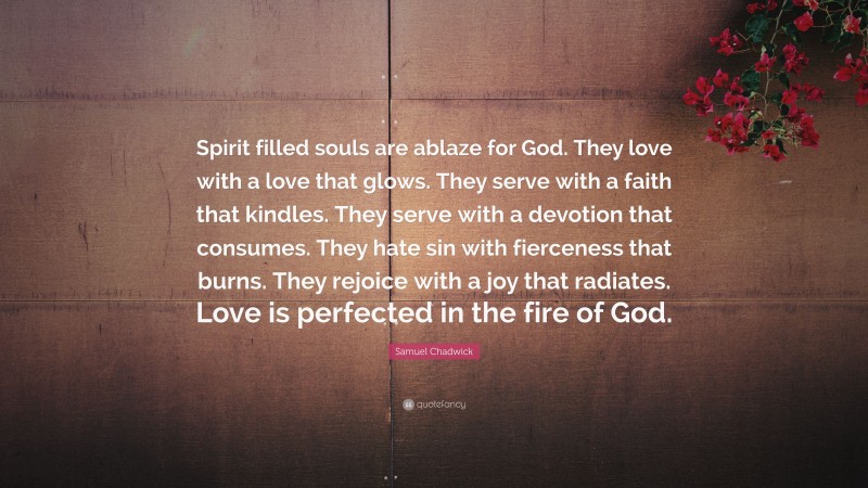 Samuel Chadwick Quote: “Spirit filled souls are ablaze for God. They love with a love that glows. They serve with a faith that kindles. They serve with a devotion that consumes. They hate sin with fierceness that burns. They rejoice with a joy that radiates. Love is perfected in the fire of God.”