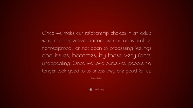 David Richo Quote: “Once we make our relationship choices in an adult way, a prospective partner who is unavailable, nonreciprocal, or not open to processing feelings and issues, becomes, by those very facts, unappealing. Once we love ourselves, people no longer look good to us unless they are good for us.”