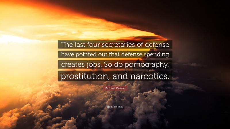 Michael Parenti Quote: “The last four secretaries of defense have pointed out that defense spending creates jobs. So do pornography, prostitution, and narcotics.”