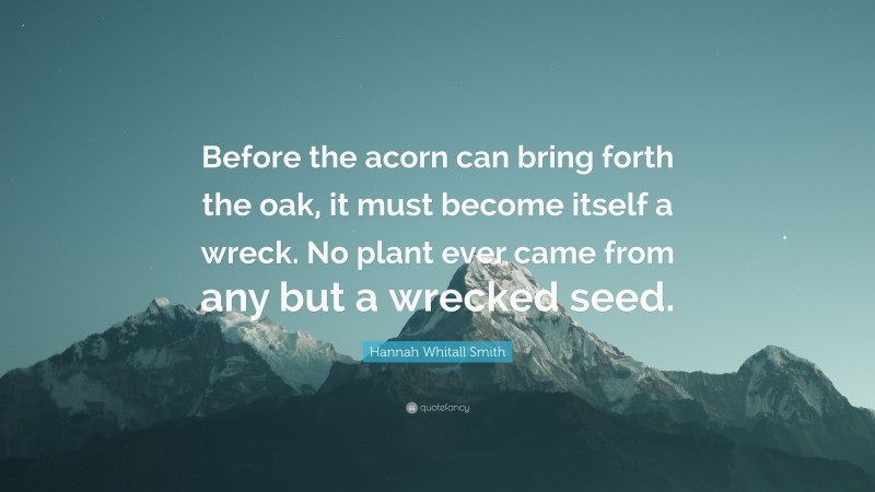 Hannah Whitall Smith Quote: “Before the acorn can bring forth the oak, it must become itself a wreck. No plant ever came from any but a wrecked seed.”