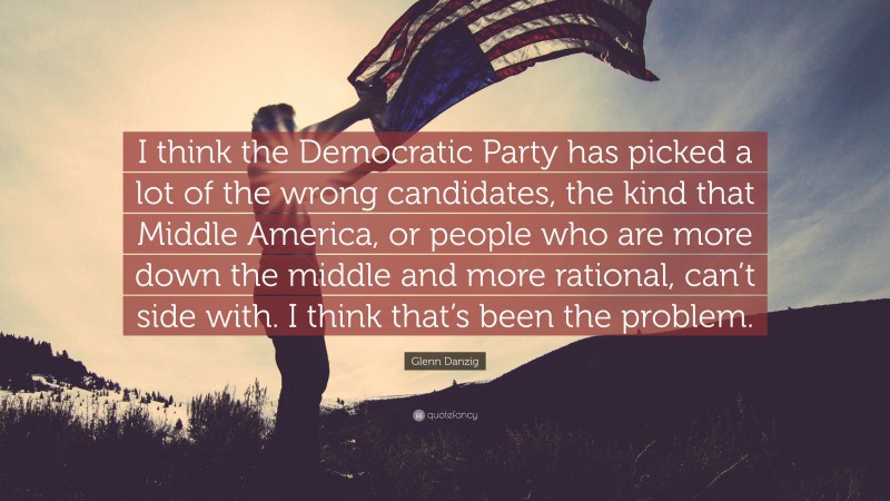 Glenn Danzig Quote: “I think the Democratic Party has picked a lot of the wrong candidates, the kind that Middle America, or people who are more down the middle and more rational, can’t side with. I think that’s been the problem.”