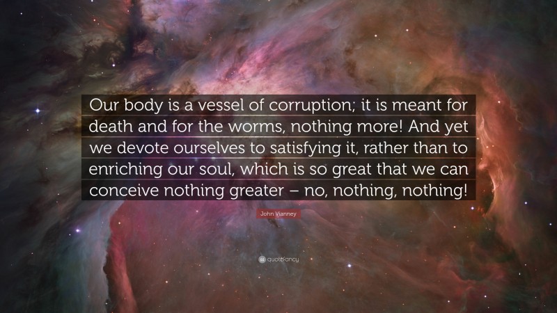 John Vianney Quote: “Our body is a vessel of corruption; it is meant for death and for the worms, nothing more! And yet we devote ourselves to satisfying it, rather than to enriching our soul, which is so great that we can conceive nothing greater – no, nothing, nothing!”