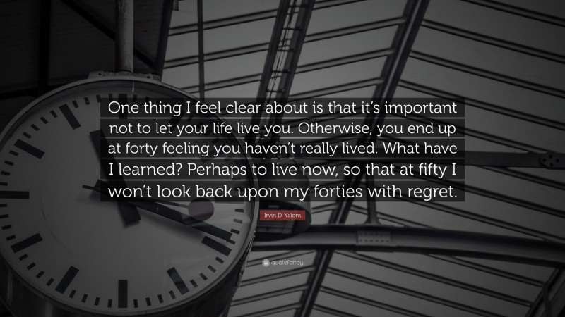 Irvin D. Yalom Quote: “One thing I feel clear about is that it’s important not to let your life live you. Otherwise, you end up at forty feeling you haven’t really lived. What have I learned? Perhaps to live now, so that at fifty I won’t look back upon my forties with regret.”