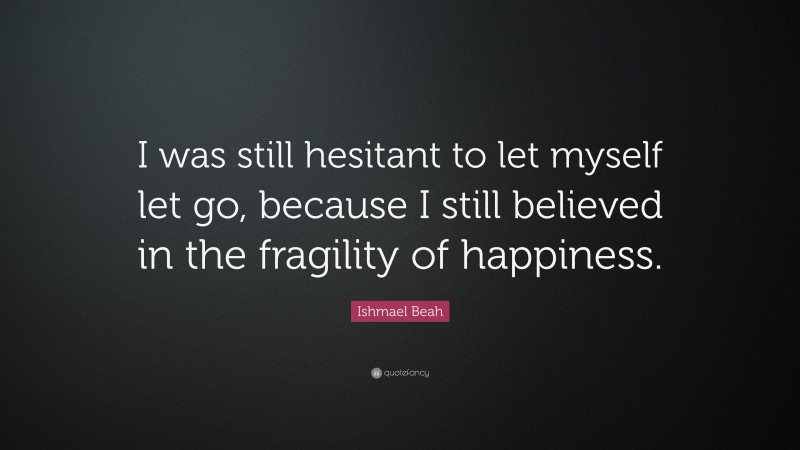 Ishmael Beah Quote: “I was still hesitant to let myself let go, because I still believed in the fragility of happiness.”