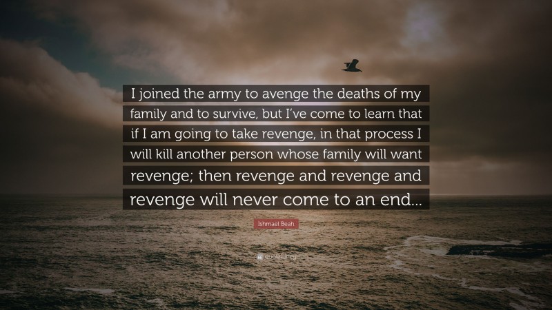 Ishmael Beah Quote: “I joined the army to avenge the deaths of my family and to survive, but I’ve come to learn that if I am going to take revenge, in that process I will kill another person whose family will want revenge; then revenge and revenge and revenge will never come to an end...”