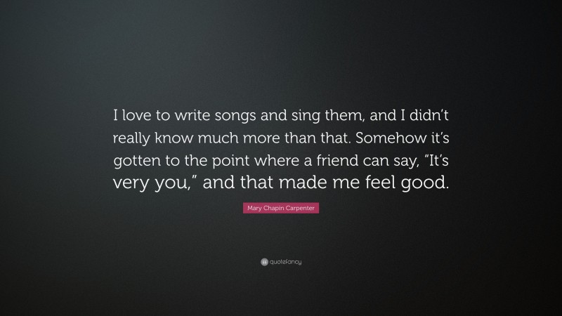 Mary Chapin Carpenter Quote: “I love to write songs and sing them, and I didn’t really know much more than that. Somehow it’s gotten to the point where a friend can say, “It’s very you,” and that made me feel good.”