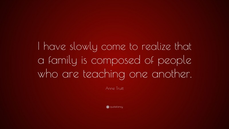 Anne Truitt Quote: “I have slowly come to realize that a family is composed of people who are teaching one another.”