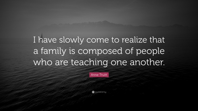 Anne Truitt Quote: “I have slowly come to realize that a family is composed of people who are teaching one another.”