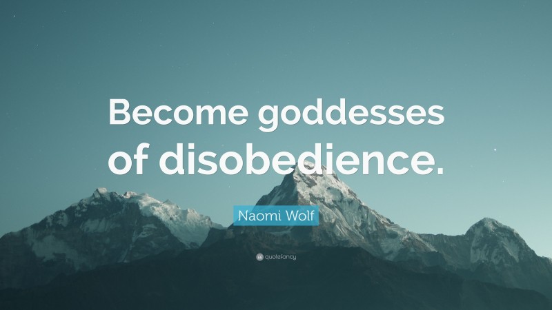 Naomi Wolf Quote: “Become goddesses of disobedience.”