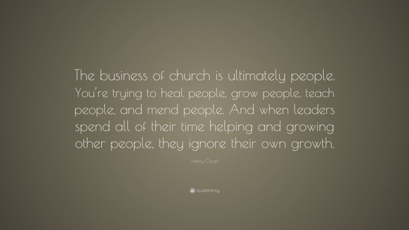 Henry Cloud Quote: “The business of church is ultimately people. You’re trying to heal people, grow people, teach people, and mend people. And when leaders spend all of their time helping and growing other people, they ignore their own growth.”