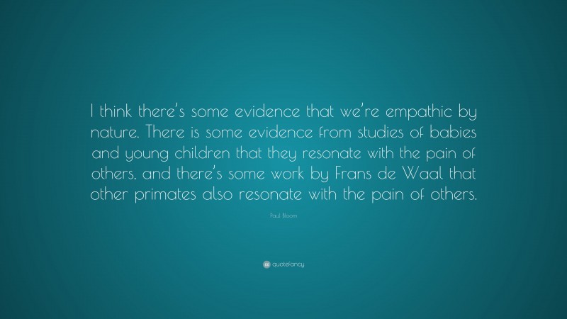 Paul Bloom Quote: “I think there’s some evidence that we’re empathic by nature. There is some evidence from studies of babies and young children that they resonate with the pain of others, and there’s some work by Frans de Waal that other primates also resonate with the pain of others.”
