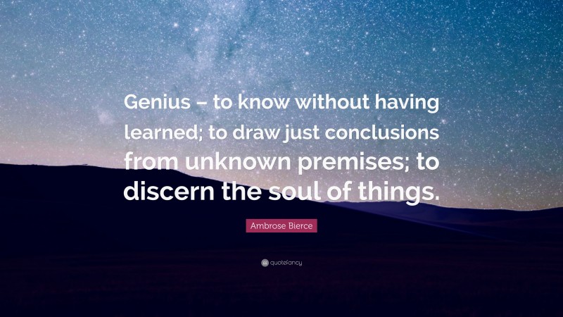 Ambrose Bierce Quote: “Genius – to know without having learned; to draw just conclusions from unknown premises; to discern the soul of things.”