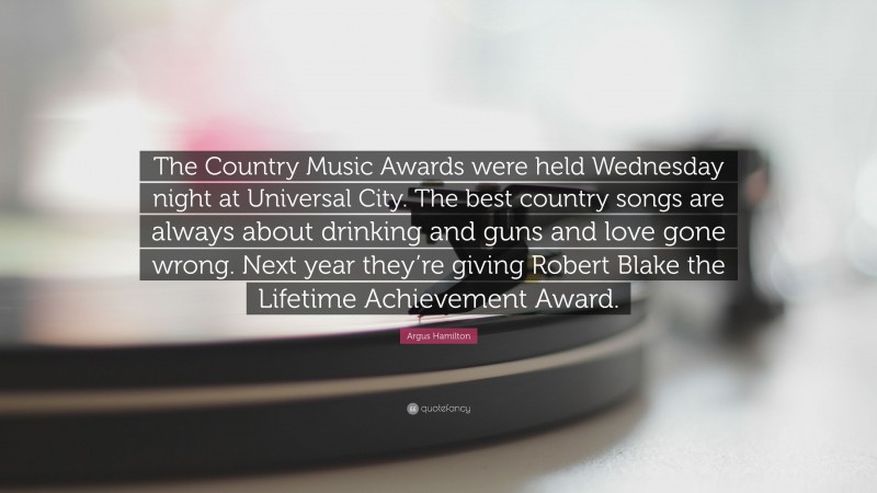 Argus Hamilton Quote: “The Country Music Awards were held Wednesday night at Universal City. The best country songs are always about drinking and guns and love gone wrong. Next year they’re giving Robert Blake the Lifetime Achievement Award.”