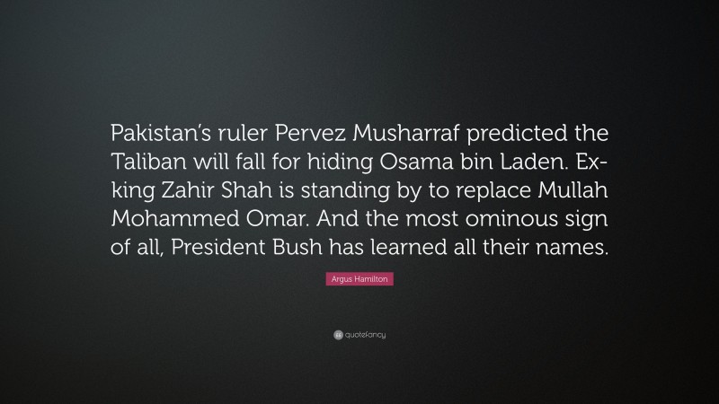 Argus Hamilton Quote: “Pakistan’s ruler Pervez Musharraf predicted the Taliban will fall for hiding Osama bin Laden. Ex-king Zahir Shah is standing by to replace Mullah Mohammed Omar. And the most ominous sign of all, President Bush has learned all their names.”