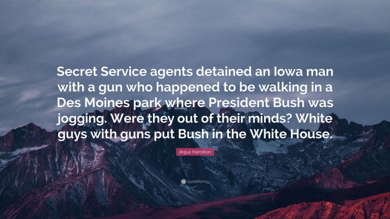 Argus Hamilton Quote: “Secret Service agents detained an Iowa man with a gun who happened to be walking in a Des Moines park where President Bush was jogging. Were they out of their minds? White guys with guns put Bush in the White House.”