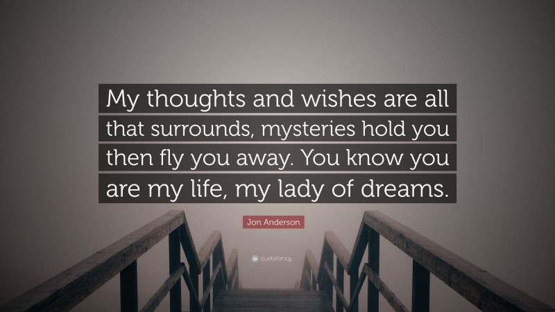 Jon Anderson Quote: “My thoughts and wishes are all that surrounds, mysteries hold you then fly you away. You know you are my life, my lady of dreams.”
