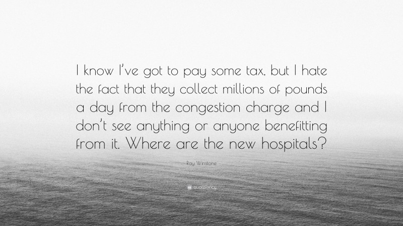 Ray Winstone Quote: “I know I’ve got to pay some tax, but I hate the fact that they collect millions of pounds a day from the congestion charge and I don’t see anything or anyone benefitting from it. Where are the new hospitals?”