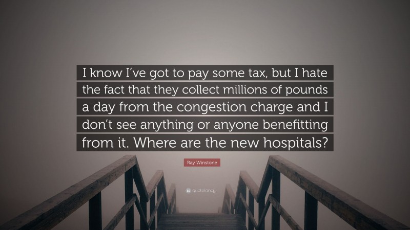 Ray Winstone Quote: “I know I’ve got to pay some tax, but I hate the fact that they collect millions of pounds a day from the congestion charge and I don’t see anything or anyone benefitting from it. Where are the new hospitals?”
