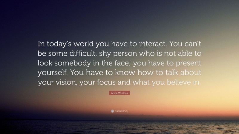 Anna Wintour Quote: “In today’s world you have to interact. You can’t be some difficult, shy person who is not able to look somebody in the face; you have to present yourself. You have to know how to talk about your vision, your focus and what you believe in.”