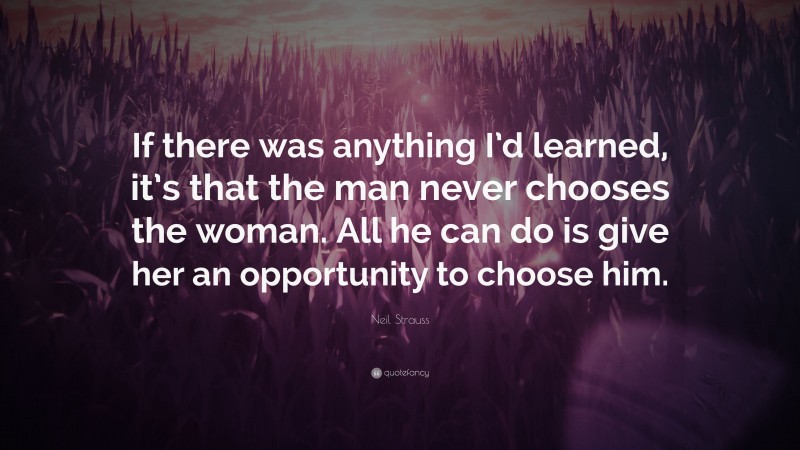 Neil Strauss Quote: “If there was anything I’d learned, it’s that the man never chooses the woman. All he can do is give her an opportunity to choose him.”