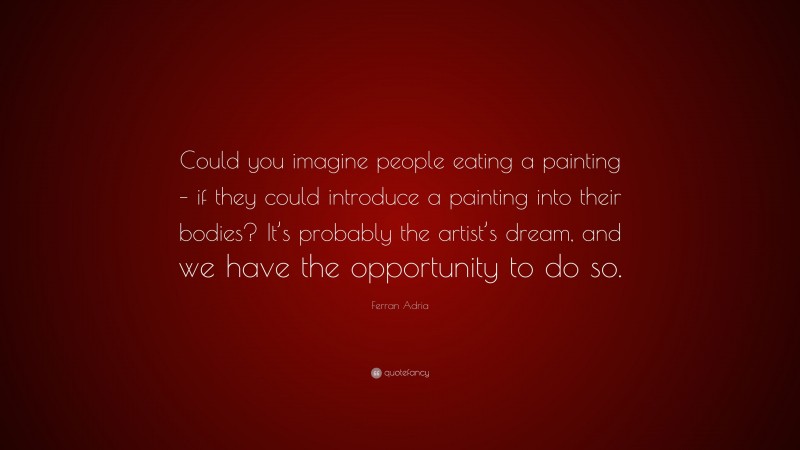 Ferran Adria Quote: “Could you imagine people eating a painting – if they could introduce a painting into their bodies? It’s probably the artist’s dream, and we have the opportunity to do so.”