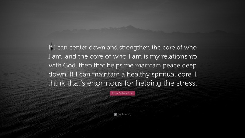 Anne Graham Lotz Quote: “If I can center down and strengthen the core of who I am, and the core of who I am is my relationship with God, then that helps me maintain peace deep down. If I can maintain a healthy spiritual core, I think that’s enormous for helping the stress.”
