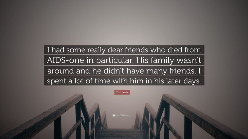 Ed Harris Quote: “I had some really dear friends who died from AIDS-one in particular. His family wasn’t around and he didn’t have many friends. I spent a lot of time with him in his later days.”