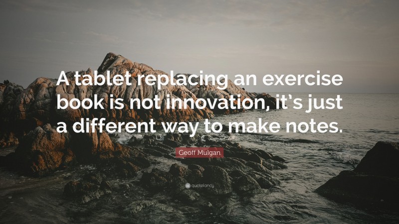 Geoff Mulgan Quote: “A tablet replacing an exercise book is not innovation, it’s just a different way to make notes.”