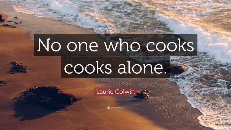 Laurie Colwin Quote: “No one who cooks cooks alone.”