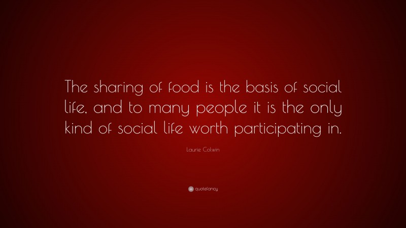 Laurie Colwin Quote: “The sharing of food is the basis of social life, and to many people it is the only kind of social life worth participating in.”