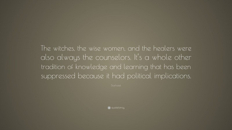 Starhawk Quote: “The witches, the wise women, and the healers were also always the counselors. It’s a whole other tradition of knowledge and learning that has been suppressed because it had political implications.”