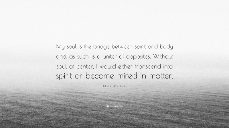 Marion Woodman Quote: “My soul is the bridge between spirit and body and, as such, is a uniter of opposites. Without soul at center, I would either transcend into spirit or become mired in matter.”