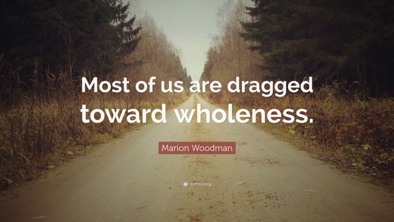 Marion Woodman Quote: “Most of us are dragged toward wholeness.”