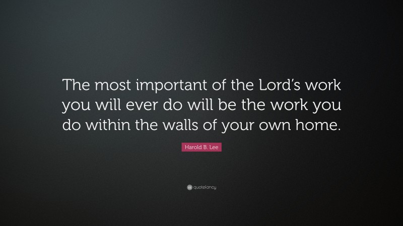 Harold B. Lee Quote: “The most important of the Lord’s work you will ever do will be the work you do within the walls of your own home.”