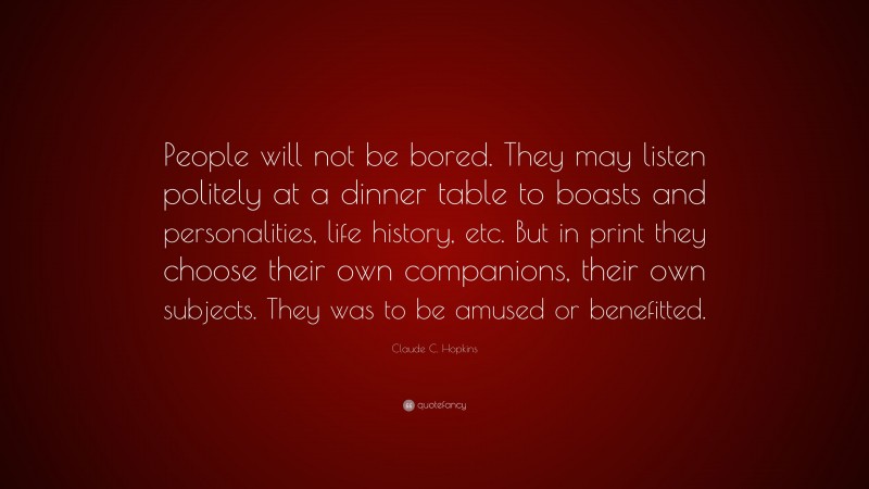 Claude C. Hopkins Quote: “People will not be bored. They may listen politely at a dinner table to boasts and personalities, life history, etc. But in print they choose their own companions, their own subjects. They was to be amused or benefitted.”