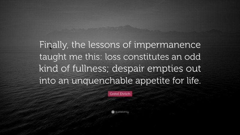 Gretel Ehrlich Quote: “Finally, the lessons of impermanence taught me this: loss constitutes an odd kind of fullness; despair empties out into an unquenchable appetite for life.”