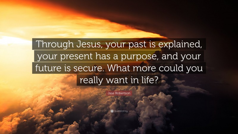 Jase Robertson Quote: “Through Jesus, your past is explained, your present has a purpose, and your future is secure. What more could you really want in life?”