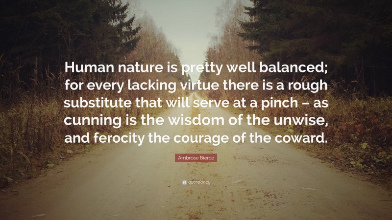 Ambrose Bierce Quote: “Human nature is pretty well balanced; for every lacking virtue there is a rough substitute that will serve at a pinch – as cunning is the wisdom of the unwise, and ferocity the courage of the coward.”