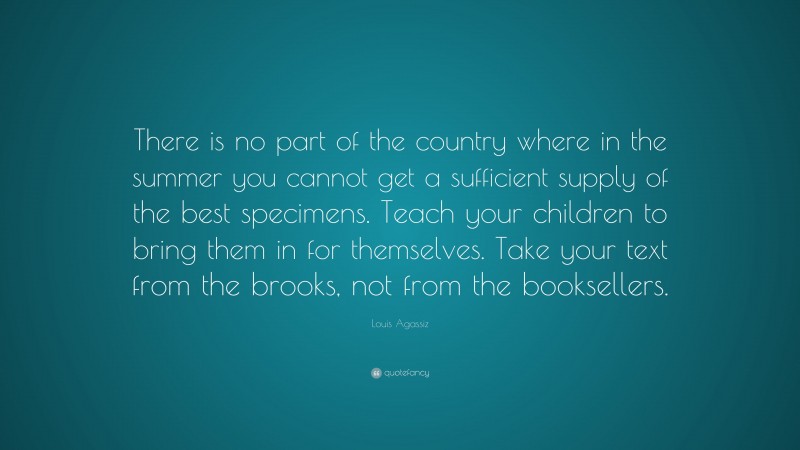 Louis Agassiz Quote: “There is no part of the country where in the summer you cannot get a sufficient supply of the best specimens. Teach your children to bring them in for themselves. Take your text from the brooks, not from the booksellers.”