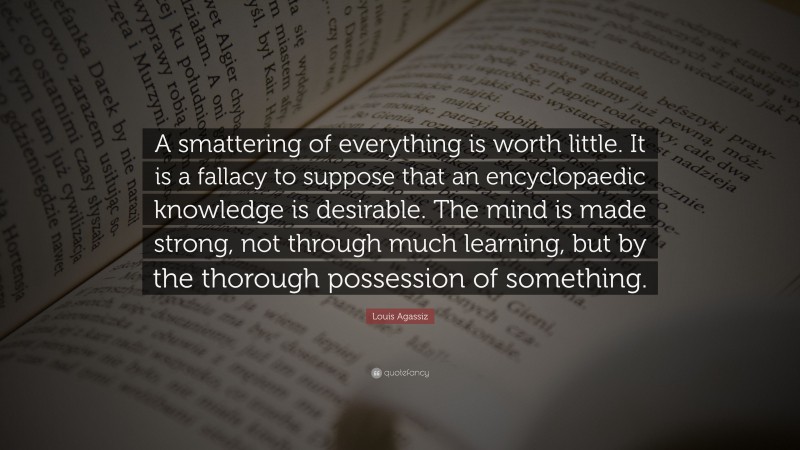 Louis Agassiz Quote: “A smattering of everything is worth little. It is a fallacy to suppose that an encyclopaedic knowledge is desirable. The mind is made strong, not through much learning, but by the thorough possession of something.”