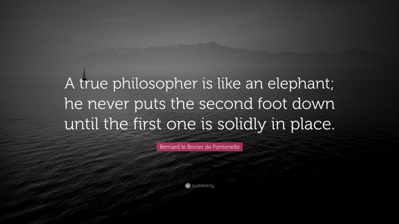 Bernard le Bovier de Fontenelle Quote: “A true philosopher is like an elephant; he never puts the second foot down until the first one is solidly in place.”