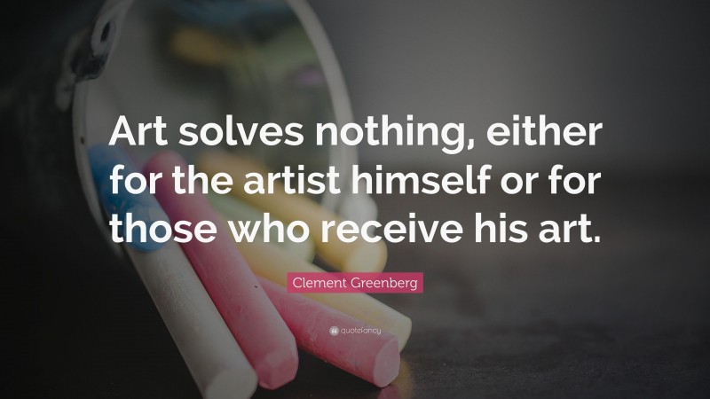 Clement Greenberg Quote: “Art solves nothing, either for the artist himself or for those who receive his art.”
