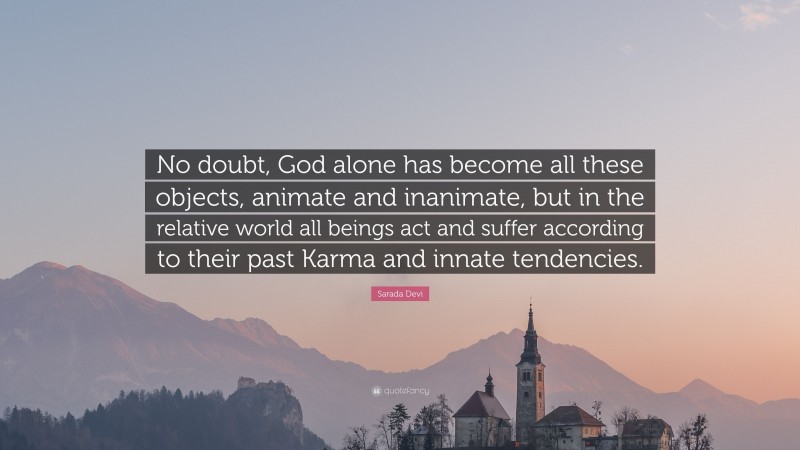 Sarada Devi Quote: “No doubt, God alone has become all these objects, animate and inanimate, but in the relative world all beings act and suffer according to their past Karma and innate tendencies.”