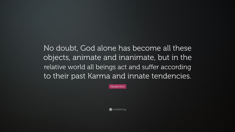 Sarada Devi Quote: “No doubt, God alone has become all these objects, animate and inanimate, but in the relative world all beings act and suffer according to their past Karma and innate tendencies.”